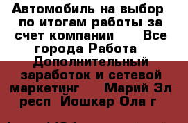 Автомобиль на выбор -по итогам работы за счет компании!!! - Все города Работа » Дополнительный заработок и сетевой маркетинг   . Марий Эл респ.,Йошкар-Ола г.